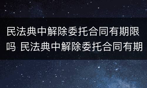 民法典中解除委托合同有期限吗 民法典中解除委托合同有期限吗
