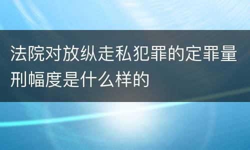 法院对放纵走私犯罪的定罪量刑幅度是什么样的