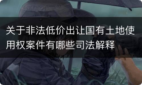 关于非法低价出让国有土地使用权案件有哪些司法解释