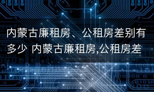 内蒙古廉租房、公租房差别有多少 内蒙古廉租房,公租房差别有多少钱
