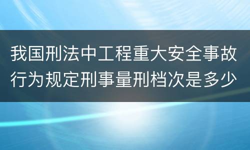 我国刑法中工程重大安全事故行为规定刑事量刑档次是多少