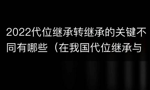 2022代位继承转继承的关键不同有哪些（在我国代位继承与转继承最重要的区别在于）