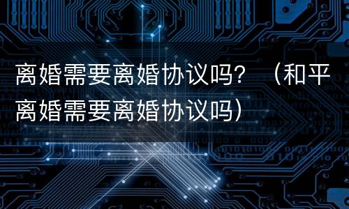 离婚需要离婚协议吗？（和平离婚需要离婚协议吗）