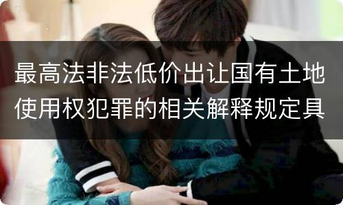 最高法非法低价出让国有土地使用权犯罪的相关解释规定具体有哪些主要内容