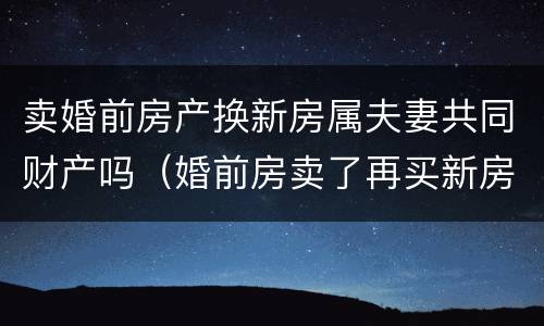 卖婚前房产换新房属夫妻共同财产吗（婚前房卖了再买新房属夫妻共同财产吗）