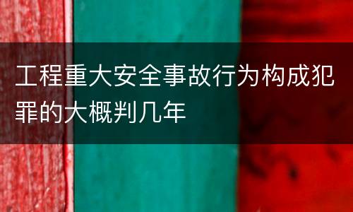 工程重大安全事故行为构成犯罪的大概判几年
