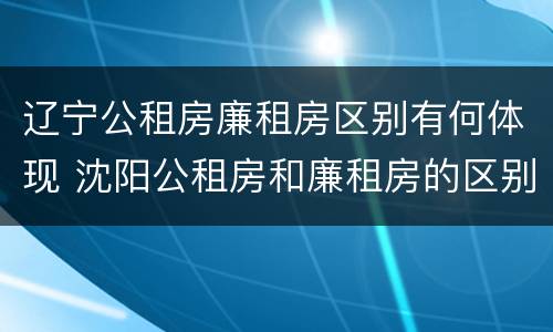 辽宁公租房廉租房区别有何体现 沈阳公租房和廉租房的区别