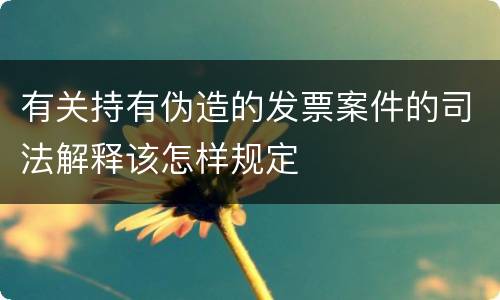 有关持有伪造的发票案件的司法解释该怎样规定