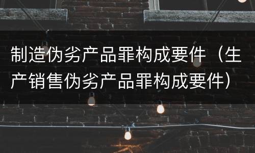 制造伪劣产品罪构成要件（生产销售伪劣产品罪构成要件）
