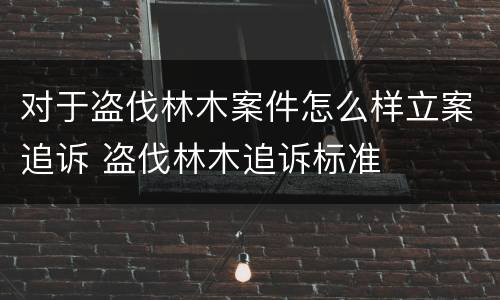 对于盗伐林木案件怎么样立案追诉 盗伐林木追诉标准