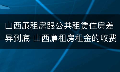 山西廉租房跟公共租赁住房差异到底 山西廉租房租金的收费标准