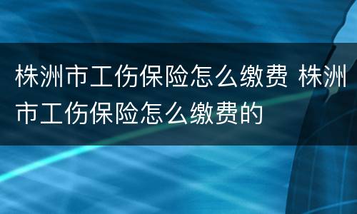株洲市工伤保险怎么缴费 株洲市工伤保险怎么缴费的
