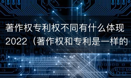 著作权专利权不同有什么体现2022（著作权和专利是一样的吗）