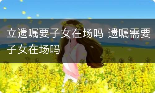 立遗嘱要子女在场吗 遗嘱需要子女在场吗