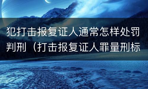 犯打击报复证人通常怎样处罚判刑（打击报复证人罪量刑标准）