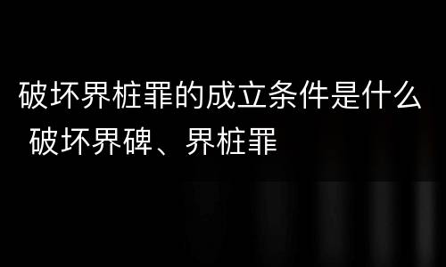 破坏界桩罪的成立条件是什么 破坏界碑、界桩罪
