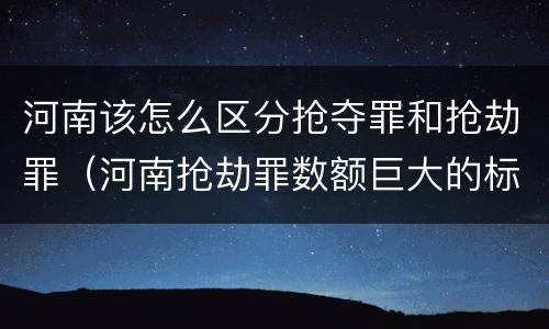 河南该怎么区分抢夺罪和抢劫罪（河南抢劫罪数额巨大的标准）