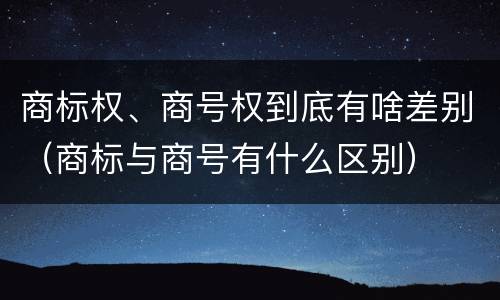 商标权、商号权到底有啥差别（商标与商号有什么区别）