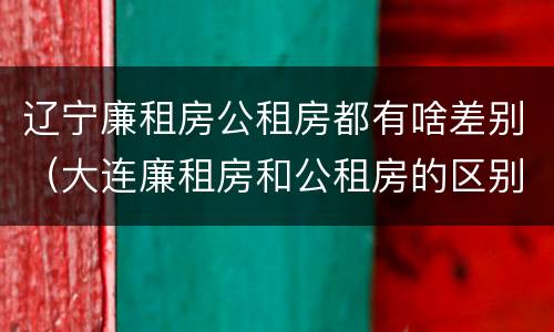 辽宁廉租房公租房都有啥差别（大连廉租房和公租房的区别）