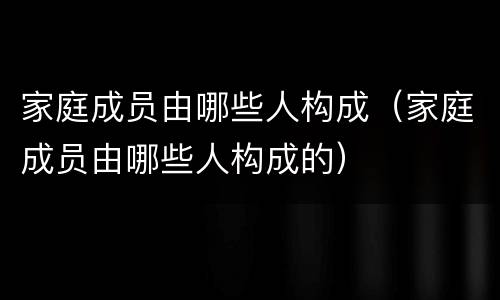 家庭成员由哪些人构成（家庭成员由哪些人构成的）