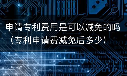 申请专利费用是可以减免的吗（专利申请费减免后多少）
