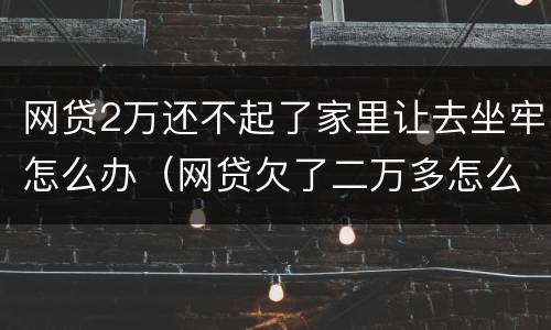 网贷2万还不起了家里让去坐牢怎么办（网贷欠了二万多怎么给家里说）