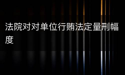法院对对单位行贿法定量刑幅度