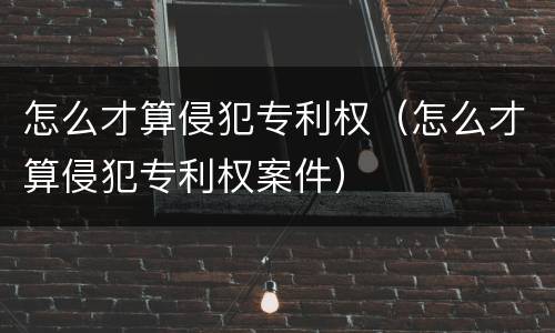 怎么才算侵犯专利权（怎么才算侵犯专利权案件）