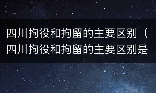 四川拘役和拘留的主要区别（四川拘役和拘留的主要区别是）