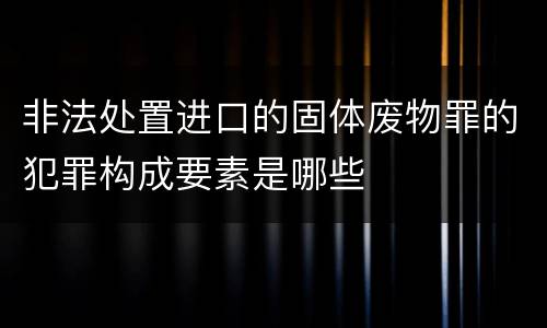 非法处置进口的固体废物罪的犯罪构成要素是哪些
