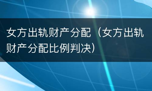 女方出轨财产分配（女方出轨财产分配比例判决）