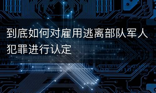 到底如何对雇用逃离部队军人犯罪进行认定