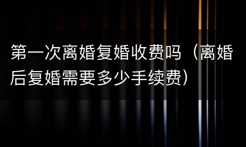 第一次离婚复婚收费吗（离婚后复婚需要多少手续费）