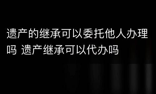遗产的继承可以委托他人办理吗 遗产继承可以代办吗