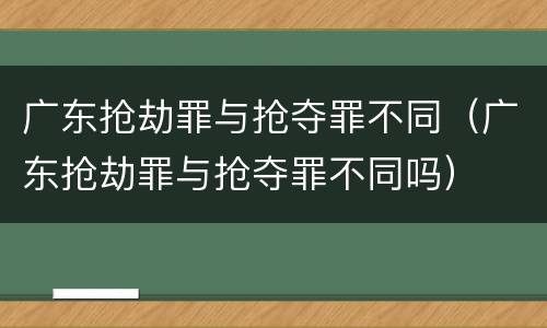广东抢劫罪与抢夺罪不同（广东抢劫罪与抢夺罪不同吗）