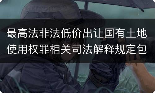 最高法非法低价出让国有土地使用权罪相关司法解释规定包括哪些重要内容