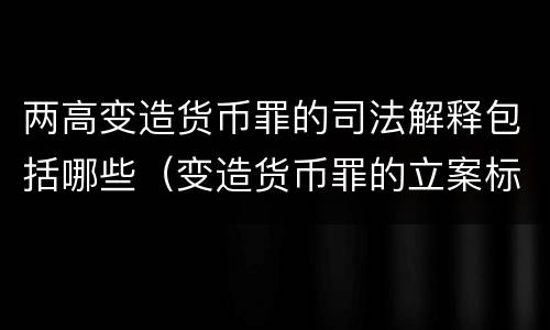 两高变造货币罪的司法解释包括哪些（变造货币罪的立案标准）
