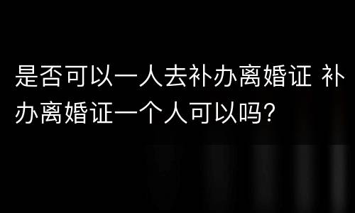 是否可以一人去补办离婚证 补办离婚证一个人可以吗?