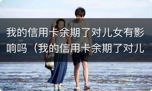 我的信用卡余期了对儿女有影响吗（我的信用卡余期了对儿女有影响吗）