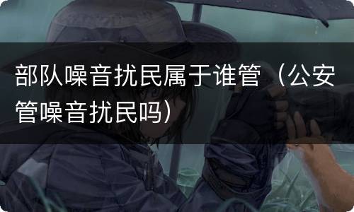 部队噪音扰民属于谁管（公安管噪音扰民吗）