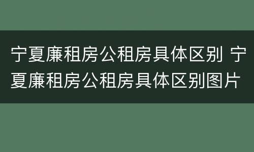 宁夏廉租房公租房具体区别 宁夏廉租房公租房具体区别图片