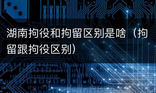 湖南拘役和拘留区别是啥（拘留跟拘役区别）