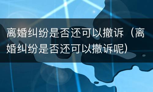 离婚纠纷是否还可以撤诉（离婚纠纷是否还可以撤诉呢）
