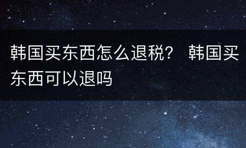 韩国买东西怎么退税？ 韩国买东西可以退吗