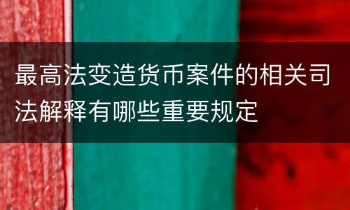 最高法变造货币案件的相关司法解释有哪些重要规定