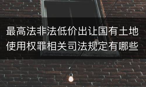 最高法非法低价出让国有土地使用权罪相关司法规定有哪些内容