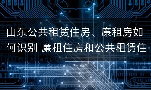 山东公共租赁住房、廉租房如何识别 廉租住房和公共租赁住房的区别