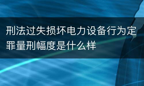 刑法过失损坏电力设备行为定罪量刑幅度是什么样