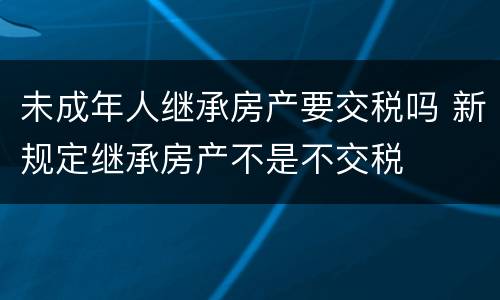 未成年人继承房产要交税吗 新规定继承房产不是不交税