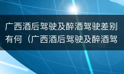 广西酒后驾驶及醉酒驾驶差别有何（广西酒后驾驶及醉酒驾驶差别有何标准）